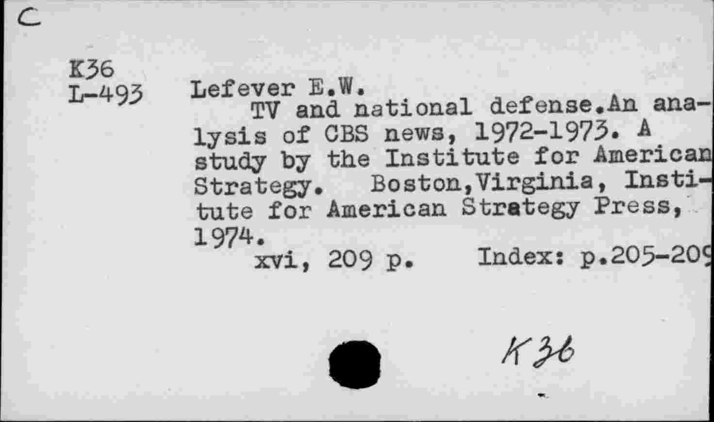 ﻿К36 L-493
Lefever E.W.
TV and national defense.An analysis of CBS news, 1972-1973. A study by the Institute for America: Strategy.	Boston,Virginia, Insti-
tute for American Strategy Press, 1974.
xvi, 209 p
Index: p
